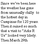 Text Box: Since we’ve been here the weather has gone from unusually chilly to the hottest day in Campinas for 120 years. Then it rained so much that a visit to “Arks R Us” looked very likely. Then March 29th