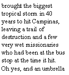 Text Box: brought the biggest tropical storm in 40 years to hit Campinas, leaving a trail of destruction and a few very wet missionaries who had been at the bus stop at the time it hit. Oh yes, and an umbrella