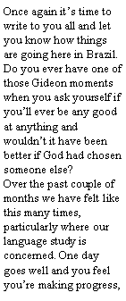 Text Box: Once again it’s time to write to you all and let you know how things are going here in Brazil. Do you ever have one of those Gideon moments when you ask yourself if you’ll ever be any good at anything and wouldn’t it have been better if God had chosen someone else? Over the past couple of months we have felt like this many times, particularly where our language study is concerned. One day goes well and you feel you’re making progress,