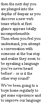 Text Box: then the next day you are plunged into the depths of despair as you discover a new verb tense which at first glance appears totally incomprehensible. Then when you feel you understand, you attempt a conversation with someone at the bus stop and realize they seem to be speaking a language you’ve never heard before! - or is it the other way round?
We’ve been going to a boys home regularly to get some experience and to improve our language