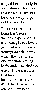 Text Box: acquisition. It is only in a situation such as this that we realize we still have some way to go until we are fluent.
That aside, the boys home has been a valuable experience. It is amazing to see how a group of over energetic youngsters calm down when they get one to one attention playing Ludo under the shade of a tree. It’s a reminder that for children in an institutional situation it’s difficult to get the attention you need.