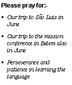 Text Box: Please pray for:-
Our trip to Săo Luis in June
Our trip to the mission conference in Belem also in June
Perseverance and patience in learning the language
